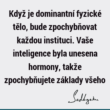 Když je dominantní fyzické tělo, bude zpochybňovat každou instituci. Vaše inteligence byla unesena hormony, takže zpochybňujete základy vš