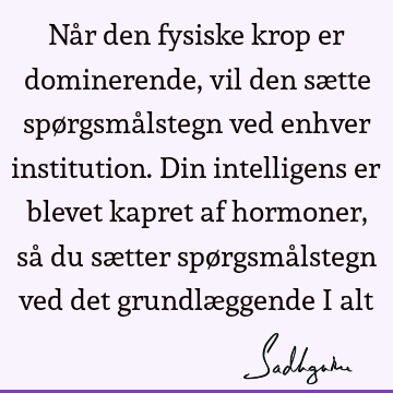 Når den fysiske krop er dominerende, vil den sætte spørgsmålstegn ved enhver institution. Din intelligens er blevet kapret af hormoner, så du sætter spørgsmå