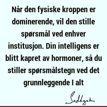 Når den fysiske kroppen er dominerende, vil den stille spørsmål ved enhver institusjon. Din intelligens er blitt kapret av hormoner, så du stiller spørsmå