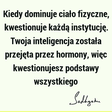 Kiedy dominuje ciało fizyczne, kwestionuje każdą instytucję. Twoja inteligencja została przejęta przez hormony, więc kwestionujesz podstawy