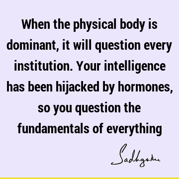 When the physical body is dominant, it will question every institution. Your intelligence has been hijacked by hormones, so you question the fundamentals of