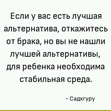 Если у вас есть лучшая альтернатива, откажитесь от брака, но вы не нашли лучшей альтернативы, для ребенка необходима стабильная среда