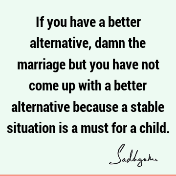 If you have a better alternative, damn the marriage but you have not come up with a better alternative because a stable situation is a must for a