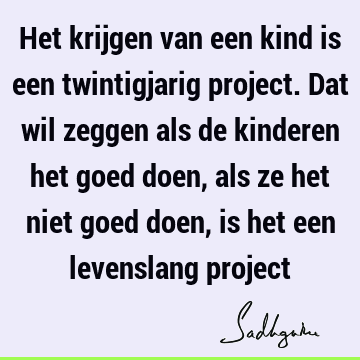 Het krijgen van een kind is een twintigjarig project. Dat wil zeggen als de kinderen het goed doen, als ze het niet goed doen, is het een levenslang