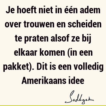 Je hoeft niet in één adem over trouwen en scheiden te praten alsof ze bij elkaar komen (in een pakket). Dit is een volledig Amerikaans