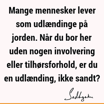 Mange mennesker lever som udlændinge på jorden. Når du bor her uden nogen involvering eller tilhørsforhold, er du en udlænding, ikke sandt?