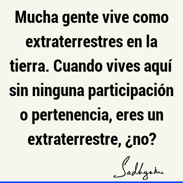 Mucha gente vive como extraterrestres en la tierra. Cuando vives aquí sin ninguna participación o pertenencia, eres un extraterrestre, ¿no?