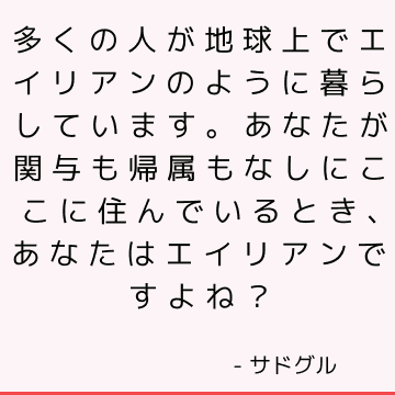 多くの人が地球上でエイリアンのように暮らしています。 あなたが関与も帰属もなしにここに住んでいるとき、あなたはエイリアンですよね？