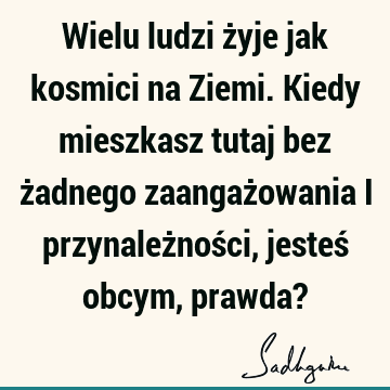 Wielu ludzi żyje jak kosmici na Ziemi. Kiedy mieszkasz tutaj bez żadnego zaangażowania i przynależności, jesteś obcym, prawda?