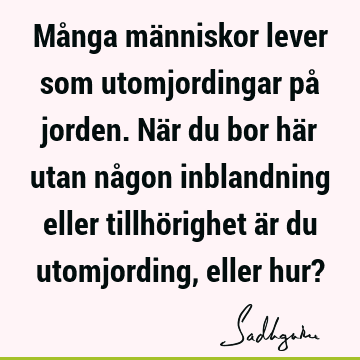 Många människor lever som utomjordingar på jorden. När du bor här utan någon inblandning eller tillhörighet är du utomjording, eller hur?