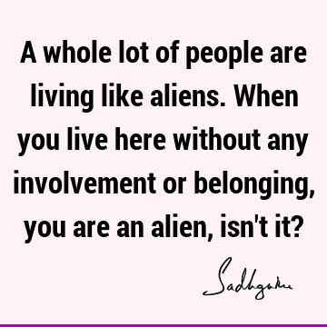 A whole lot of people are living like aliens. When you live here without any involvement or belonging, you are an alien, isn