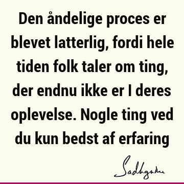 Den åndelige proces er blevet latterlig, fordi hele tiden folk taler om ting, der endnu ikke er i deres oplevelse. Nogle ting ved du kun bedst af