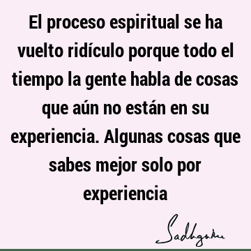 El proceso espiritual se ha vuelto ridículo porque todo el tiempo la gente habla de cosas que aún no están en su experiencia. Algunas cosas que sabes mejor