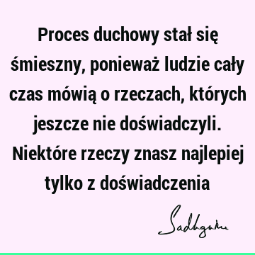 Proces duchowy stał się śmieszny, ponieważ ludzie cały czas mówią o rzeczach, których jeszcze nie doświadczyli. Niektóre rzeczy znasz najlepiej tylko z doś