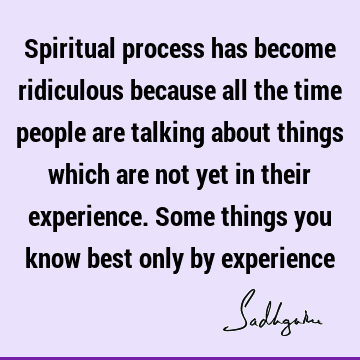 Spiritual process has become ridiculous because all the time people are talking about things which are not yet in their experience. Some things you know best