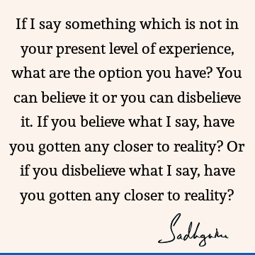 If I say something which is not in your present level of experience, what are the option you have? You can believe it or you can disbelieve it. If you believe