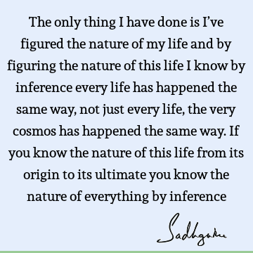 The only thing I have done is I’ve figured the nature of my life and by figuring the nature of this life I know by inference every life has happened the same