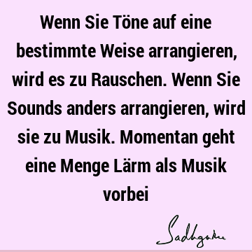 Wenn Sie Töne auf eine bestimmte Weise arrangieren, wird es zu Rauschen. Wenn Sie Sounds anders arrangieren, wird sie zu Musik. Momentan geht eine Menge Lärm