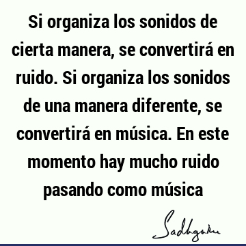 Si organiza los sonidos de cierta manera, se convertirá en ruido. Si organiza los sonidos de una manera diferente, se convertirá en música. En este momento hay