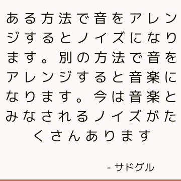 ある方法で音をアレンジするとノイズになります。 別の方法で音をアレンジすると音楽になります。 今は音楽とみなされるノイズがたくさんあります