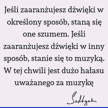 Jeśli zaaranżujesz dźwięki w określony sposób, staną się one szumem. Jeśli zaaranżujesz dźwięki w inny sposób, stanie się to muzyką. W tej chwili jest dużo hał