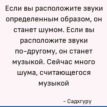 Если вы расположите звуки определенным образом, он станет шумом. Если вы расположите звуки по-другому, он станет музыкой. Сейчас много шума, считающегося музыко