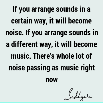 If you arrange sounds in a certain way, it will become noise. If you arrange sounds in a different way, it will become music. There’s whole lot of noise