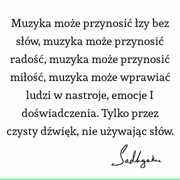 Muzyka może przynosić łzy bez słów, muzyka może przynosić radość, muzyka może przynosić miłość, muzyka może wprawiać ludzi w nastroje, emocje i doświadczenia. T