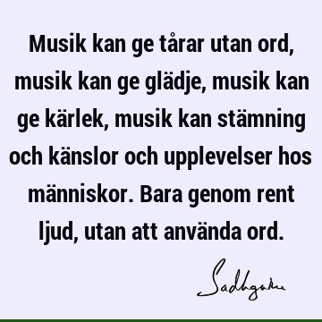 Musik kan ge tårar utan ord, musik kan ge glädje, musik kan ge kärlek, musik kan stämning och känslor och upplevelser hos människor. Bara genom rent ljud, utan