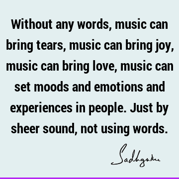 Without any words, music can bring tears, music can bring joy, music can bring love, music can set moods and emotions and experiences in people. Just by sheer