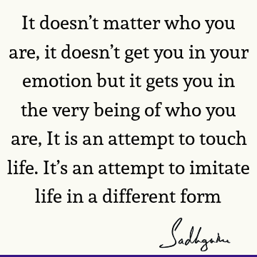 It doesn’t matter who you are, it doesn’t get you in your emotion but it gets you in the very being of who you are, It is an attempt to touch life. It’s an