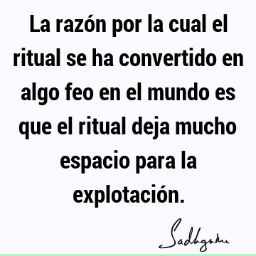 La razón por la cual el ritual se ha convertido en algo feo en el mundo es que el ritual deja mucho espacio para la explotació