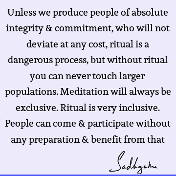 Unless we produce people of absolute integrity & commitment, who will not deviate at any cost, ritual is a dangerous process, but without ritual you can never