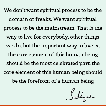 We don’t want spiritual process to be the domain of freaks. We want spiritual process to be the mainstream. That is the way to live for everybody, other things