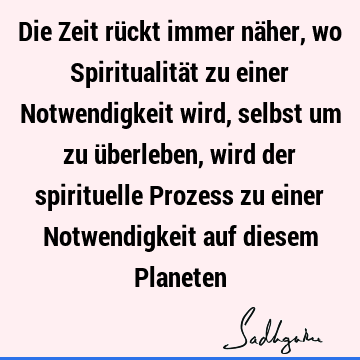 Die Zeit rückt immer näher, wo Spiritualität zu einer Notwendigkeit wird, selbst um zu überleben, wird der spirituelle Prozess zu einer Notwendigkeit auf