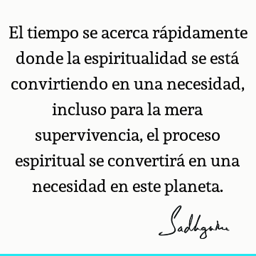 El tiempo se acerca rápidamente donde la espiritualidad se está convirtiendo en una necesidad, incluso para la mera supervivencia, el proceso espiritual se