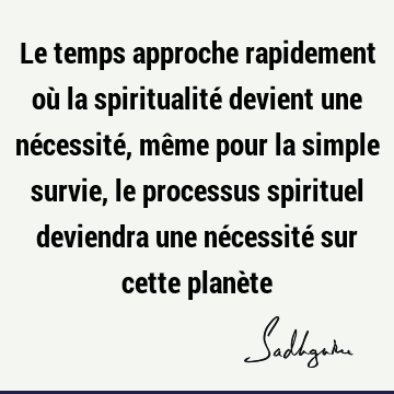 Le temps approche rapidement où la spiritualité devient une nécessité, même pour la simple survie, le processus spirituel deviendra une nécessité sur cette