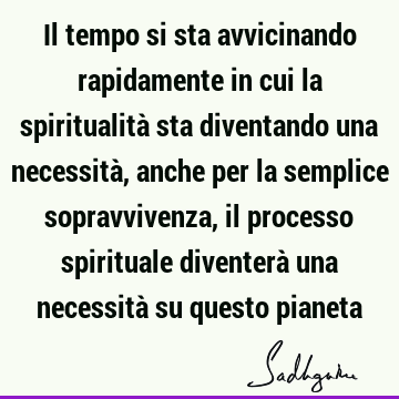 Il tempo si sta avvicinando rapidamente in cui la spiritualità sta diventando una necessità, anche per la semplice sopravvivenza, il processo spirituale