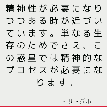 精神性が必要になりつつある時が近づいています。単なる生存のためでさえ、この惑星では精神的なプロセスが必要になります。