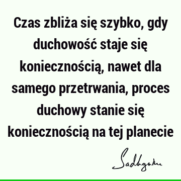 Czas zbliża się szybko, gdy duchowość staje się koniecznością, nawet dla samego przetrwania, proces duchowy stanie się koniecznością na tej