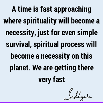A time is fast approaching where spirituality will become a necessity, just for even simple survival, spiritual process will become a necessity on this planet.