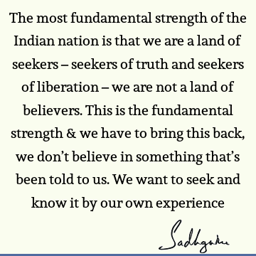 The most fundamental strength of the Indian nation is that we are a land of seekers – seekers of truth and seekers of liberation – we are not a land of