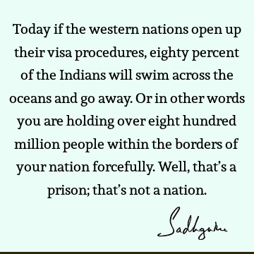 Today if the western nations open up their visa procedures, eighty percent of the Indians will swim across the oceans and go away. Or in other words you are