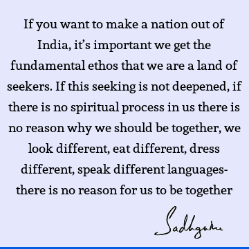 If you want to make a nation out of India, it’s important we get the fundamental ethos that we are a land of seekers. If this seeking is not deepened, if there