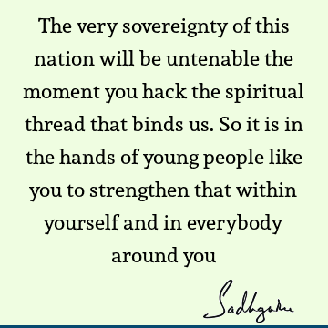 The very sovereignty of this nation will be untenable the moment you hack the spiritual thread that binds us. So it is in the hands of young people like you to