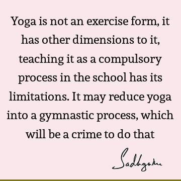 Yoga is not an exercise form, it has other dimensions to it, teaching it as a compulsory process in the school has its limitations. It may reduce yoga into a
