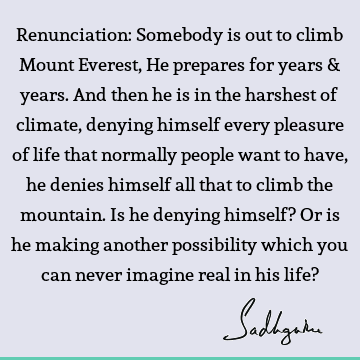 Renunciation: Somebody is out to climb Mount Everest, He prepares for years & years. And then he is in the harshest of climate, denying himself every pleasure