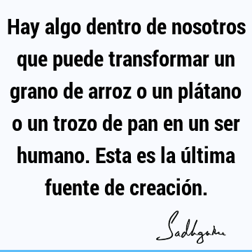 Hay algo dentro de nosotros que puede transformar un grano de arroz o un plátano o un trozo de pan en un ser humano. Esta es la última fuente de creació