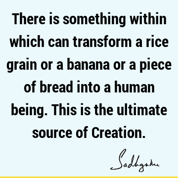 There is something within which can transform a rice grain or a banana or a piece of bread into a human being. This is the ultimate source of C