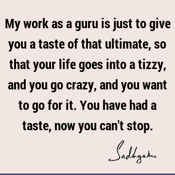 My work as a guru is just to give you a taste of that ultimate, so that your life goes into a tizzy, and you go crazy, and you want to go for it. You have had